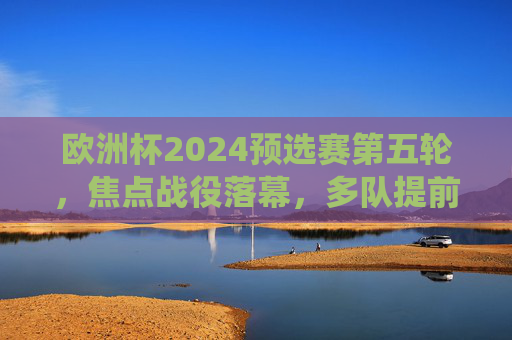 欧洲杯2024预选赛第五轮,焦点战役落幕,多队提前锁定席位,黑马持续突围,欧洲杯2024预选赛第五轮焦点战落幕,多队提前锁定席位,黑马持续突围 欧洲杯2024预选赛第五轮,焦点战役落幕,多队提前锁定席位,黑马持续突围,欧洲杯2024预选赛第五轮焦点战落幕,多队提前锁定席位,黑马持续突围