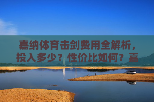 嘉纳体育击剑费用全解析,投入多少?性价比如何?嘉纳体育击剑费用全解析,投入多少?性价比如何? 嘉纳体育击剑费用全解析,投入多少?性价比如何?嘉纳体育击剑费用全解析,投入多少?性价比如何?