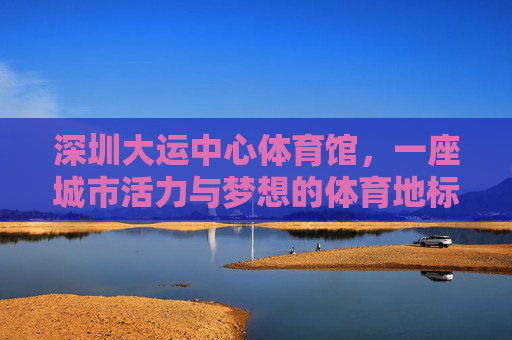 深圳大运中心体育馆,一座城市活力与梦想的体育地标 深圳大运中心体育馆,一座城市活力与梦想的体育地标