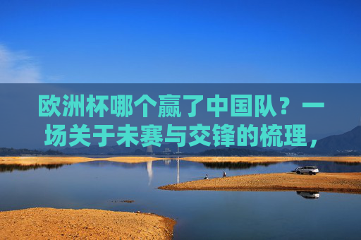 欧洲杯哪个赢了中国队？一场关于未赛与交锋的梳理，欧洲杯与中国队，未赛交锋梳理