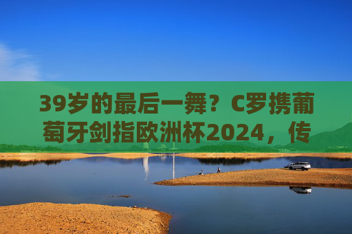 39岁的最后一舞?C罗携葡萄牙剑指欧洲杯2024,传奇永不落幕,C罗39岁欧洲杯最后一舞,传奇永不落幕 39岁的最后一舞?C罗携葡萄牙剑指欧洲杯2024,传奇永不落幕,C罗39岁欧洲杯最后一舞,传奇永不落幕