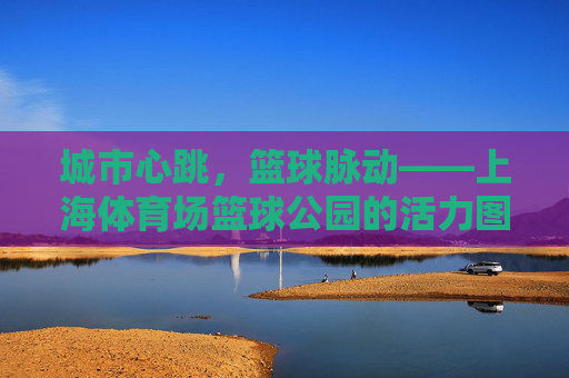 城市心跳,篮球脉动——上海体育场篮球公园的活力图鉴,城市心跳·篮球脉动,上海体育场篮球公园活力图鉴 城市心跳,篮球脉动——上海体育场篮球公园的活力图鉴,城市心跳·篮球脉动,上海体育场篮球公园活力图鉴
