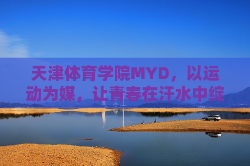 天津体育学院MYD,以运动为媒,让青春在汗水中绽放,运动为媒,青春在汗水中绽放 天津体育学院MYD,以运动为媒,让青春在汗水中绽放,运动为媒,青春在汗水中绽放