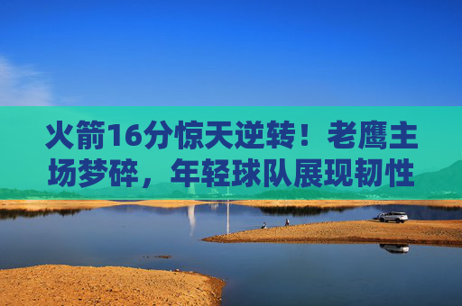火箭16分惊天逆转!老鹰主场梦碎,年轻球队展现韧性密码 火箭16分惊天逆转!老鹰主场梦碎,年轻球队展现韧性密码