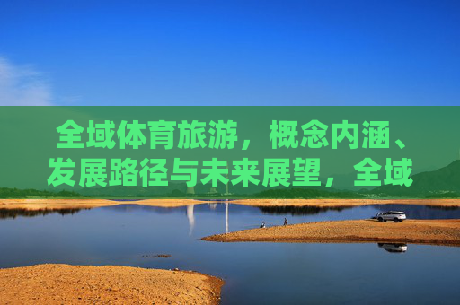 全域体育旅游,概念内涵、发展路径与未来展望,全域体育旅游,内涵、路径与展望 全域体育旅游,概念内涵、发展路径与未来展望,全域体育旅游,内涵、路径与展望