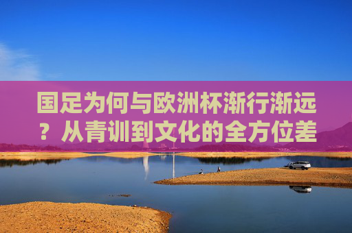 国足为何与欧洲杯渐行渐远?从青训到文化的全方位差距,国足与欧洲杯渐行渐远,青训到文化的全方位差距 国足为何与欧洲杯渐行渐远?从青训到文化的全方位差距,国足与欧洲杯渐行渐远,青训到文化的全方位差距
