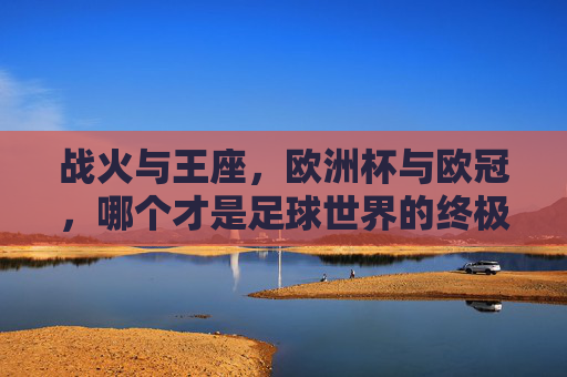 战火与王座，欧洲杯与欧冠，哪个才是足球世界的终极荣耀？欧洲杯与欧冠，战火铸王座，何为足球终极荣耀？