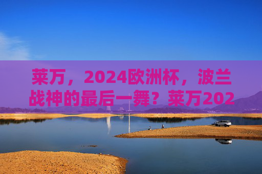 莱万,2024欧洲杯,波兰战神的最后一舞?莱万2024欧洲杯,波兰战神的最后一舞? 莱万,2024欧洲杯,波兰战神的最后一舞?莱万2024欧洲杯,波兰战神的最后一舞?