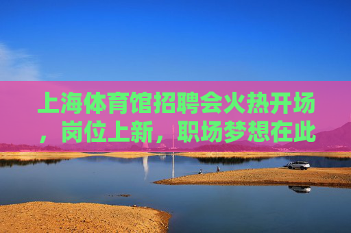 上海体育馆招聘会火热开场，岗位上新，职场梦想在此启航，上海体育馆招聘会，岗位上新，职场梦想启航