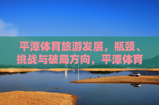 平潭体育旅游发展,瓶颈、挑战与破局方向,平潭体育旅游,困境与破局路径 平潭体育旅游发展,瓶颈、挑战与破局方向,平潭体育旅游,困境与破局路径
