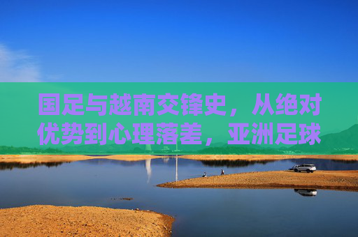 国足与越南交锋史,从绝对优势到心理落差,亚洲足球格局的微缩镜像,国足与越南交锋史,从绝对优势到心理落差的亚洲足球微缩镜像 国足与越南交锋史,从绝对优势到心理落差,亚洲足球格局的微缩镜像,国足与越南交锋史,从绝对优势到心理落差的亚洲足球微缩镜像
