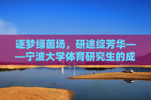 逐梦绿茵场,研途绽芳华——宁波大学体育研究生的成长与担当,逐梦绿茵,研途担当,宁波大学体育研究生的成长 逐梦绿茵场,研途绽芳华——宁波大学体育研究生的成长与担当,逐梦绿茵,研途担当,宁波大学体育研究生的成长