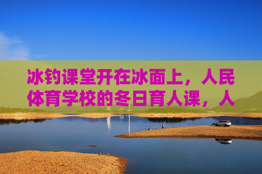 冰钓课堂开在冰面上,人民体育学校的冬日育人课,人民体育学校冬日冰钓课堂,冰面上的育人课 冰钓课堂开在冰面上,人民体育学校的冬日育人课,人民体育学校冬日冰钓课堂,冰面上的育人课