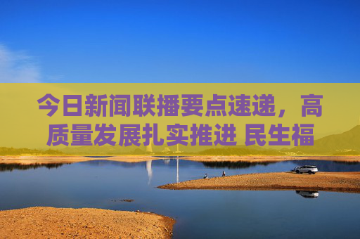 今日新闻联播要点速递，高质量发展扎实推进 民生福祉持续升温，新闻联播要点速递，高质量发展扎实推进 民生福祉持续升温