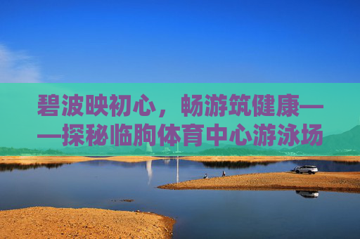碧波映初心,畅游筑健康——探秘临朐体育中心游泳场馆,碧波畅游筑健康——临朐体育中心游泳场馆探秘 碧波映初心,畅游筑健康——探秘临朐体育中心游泳场馆,碧波畅游筑健康——临朐体育中心游泳场馆探秘