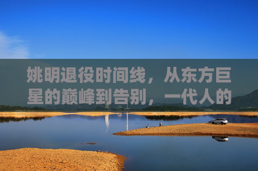 姚明退役时间线,从东方巨星的巅峰到告别,一代人的篮球记忆,东方巨星谢幕,姚明退役与一代人的篮球记忆 姚明退役时间线,从东方巨星的巅峰到告别,一代人的篮球记忆,东方巨星谢幕,姚明退役与一代人的篮球记忆