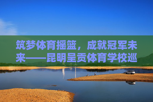 筑梦体育摇篮,成就冠军未来——昆明呈贡体育学校巡礼,昆明呈贡体育学校,筑梦体育摇篮,成就冠军未来 筑梦体育摇篮,成就冠军未来——昆明呈贡体育学校巡礼,昆明呈贡体育学校,筑梦体育摇篮,成就冠军未来