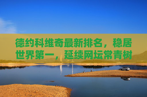德约科维奇最新排名,稳居世界第一,延续网坛常青树传奇,德约科维奇稳居世界第一,延续网坛常青树传奇 德约科维奇最新排名,稳居世界第一,延续网坛常青树传奇,德约科维奇稳居世界第一,延续网坛常青树传奇