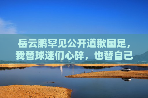 岳云鹏罕见公开道歉国足，我替球迷们心碎，也替自己说声对不住，岳云鹏罕见公开道歉国足，替球迷心碎，也为自己说声对不住