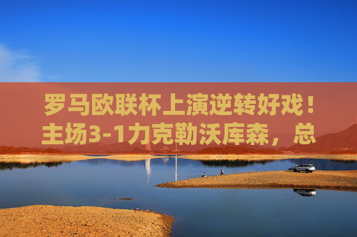 罗马欧联杯上演逆转好戏!主场3-1力克勒沃库森,总比分4-3惊险晋级八强,罗马欧联杯逆转晋级八强 主场3-1力克勒沃库森 罗马欧联杯上演逆转好戏!主场3-1力克勒沃库森,总比分4-3惊险晋级八强,罗马欧联杯逆转晋级八强 主场3-1力克勒沃库森
