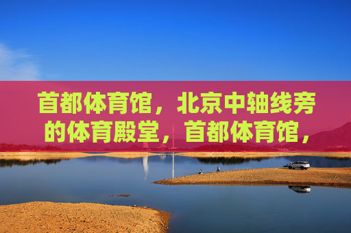 首都体育馆,北京中轴线旁的体育殿堂,首都体育馆,中轴线旁的体育殿堂 首都体育馆,北京中轴线旁的体育殿堂,首都体育馆,中轴线旁的体育殿堂