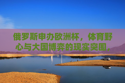 俄罗斯申办欧洲杯,体育野心与大国博弈的现实突围,俄罗斯申办欧洲杯,体育野心与大国博弈的突围 俄罗斯申办欧洲杯,体育野心与大国博弈的现实突围,俄罗斯申办欧洲杯,体育野心与大国博弈的突围
