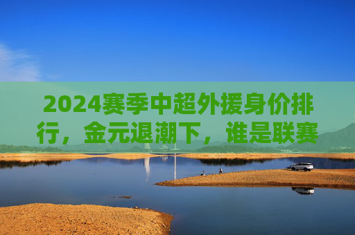 2024赛季中超外援身价排行,金元退潮下,谁是联赛最贵引援?2024赛季中超外援身价排行,金元退潮下最贵引援 2024赛季中超外援身价排行,金元退潮下,谁是联赛最贵引援?2024赛季中超外援身价排行,金元退潮下最贵引援