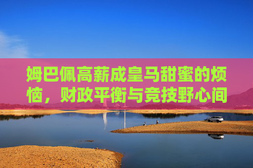 姆巴佩高薪成皇马甜蜜的烦恼,财政平衡与竞技野心间的博弈,姆巴佩高薪成皇马甜蜜烦恼,财政平衡与竞技野心的博弈 姆巴佩高薪成皇马甜蜜的烦恼,财政平衡与竞技野心间的博弈,姆巴佩高薪成皇马甜蜜烦恼,财政平衡与竞技野心的博弈