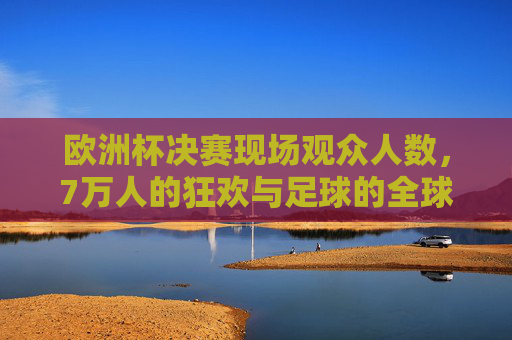 欧洲杯决赛现场观众人数,7万人的狂欢与足球的全球共鸣,欧洲杯决赛,7万人的狂欢与全球共鸣 欧洲杯决赛现场观众人数,7万人的狂欢与足球的全球共鸣,欧洲杯决赛,7万人的狂欢与全球共鸣