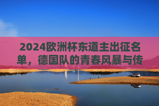 2024欧洲杯东道主出征名单,德国队的青春风暴与传承之路,2024欧洲杯东道主出征名单,德国队的青春风暴与传承之路 2024欧洲杯东道主出征名单,德国队的青春风暴与传承之路,2024欧洲杯东道主出征名单,德国队的青春风暴与传承之路