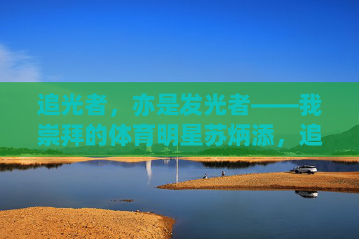 追光者,亦是发光者——我崇拜的体育明星苏炳添,追光者,亦是发光者——苏炳添 追光者,亦是发光者——我崇拜的体育明星苏炳添,追光者,亦是发光者——苏炳添