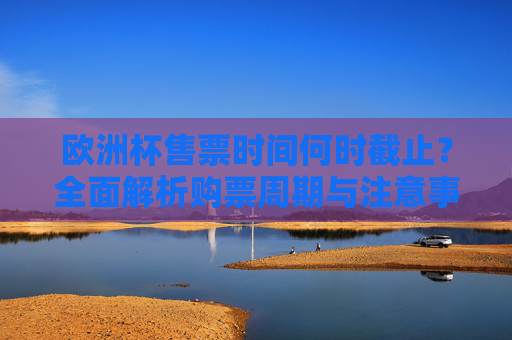 欧洲杯售票时间何时截止?全面解析购票周期与注意事项 欧洲杯售票时间何时截止?全面解析购票周期与注意事项