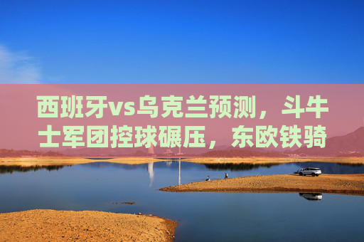 西班牙vs乌克兰预测,斗牛士军团控球碾压,东欧铁骑能否逆袭?斗牛士军团控球碾压,东欧铁骑能否逆袭? 西班牙vs乌克兰预测,斗牛士军团控球碾压,东欧铁骑能否逆袭?斗牛士军团控球碾压,东欧铁骑能否逆袭?
