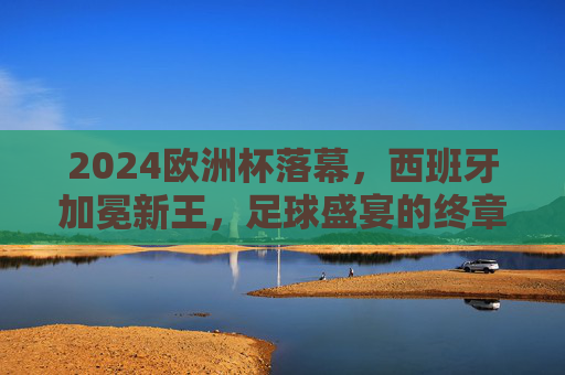2024欧洲杯落幕,西班牙加冕新王,足球盛宴的终章与回响,2024欧洲杯落幕,西班牙加冕新王,足球盛宴终章回响 2024欧洲杯落幕,西班牙加冕新王,足球盛宴的终章与回响,2024欧洲杯落幕,西班牙加冕新王,足球盛宴终章回响