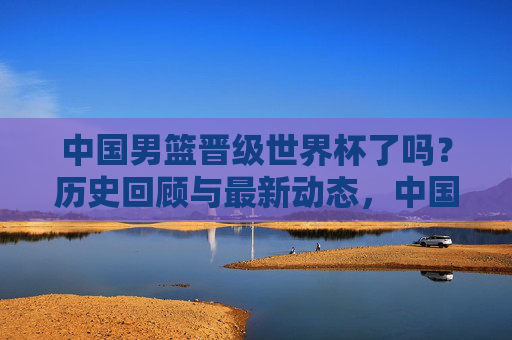 中国男篮晋级世界杯了吗?历史回顾与最新动态,中国男篮晋级世界杯,历史回顾与最新动态 中国男篮晋级世界杯了吗?历史回顾与最新动态,中国男篮晋级世界杯,历史回顾与最新动态