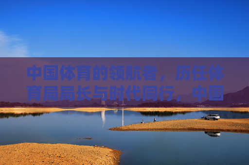 中国体育的领航者,历任体育局局长与时代同行,中国体育领航者,历任局长与时代同行 中国体育的领航者,历任体育局局长与时代同行,中国体育领航者,历任局长与时代同行