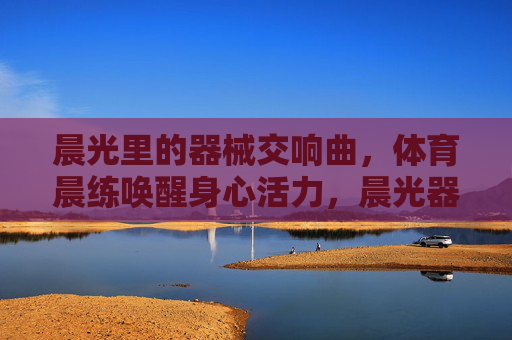 晨光里的器械交响曲,体育晨练唤醒身心活力,晨光器械交响曲,体育晨练唤醒活力 晨光里的器械交响曲,体育晨练唤醒身心活力,晨光器械交响曲,体育晨练唤醒活力