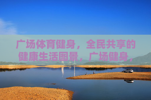 广场体育健身，全民共享的健康生活图景，广场健身，全民共享的健康生活图景