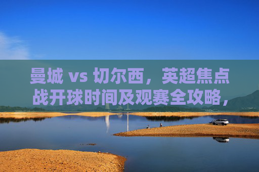 曼城 vs 切尔西，英超焦点战开球时间及观赛全攻略，英超焦点战，曼城vs切尔西开球时间及观赛全攻略