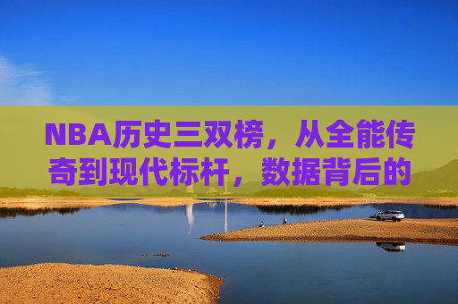NBA历史三双榜，从全能传奇到现代标杆，数据背后的篮球哲学，NBA历史三双榜，全能传奇到现代标杆的数据哲学