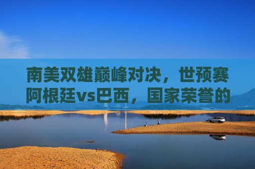 南美双雄巅峰对决，世预赛阿根廷vs巴西，国家荣誉的火药桶，南美双雄巅峰对决，阿根廷vs巴西，世预赛国家荣誉之战