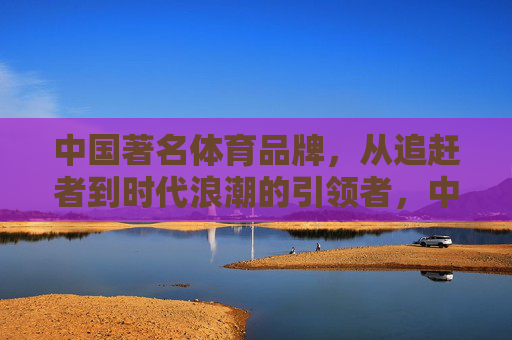中国著名体育品牌,从追赶者到时代浪潮的引领者,中国体育品牌,从追赶者到时代浪潮引领者 中国著名体育品牌,从追赶者到时代浪潮的引领者,中国体育品牌,从追赶者到时代浪潮引领者