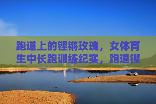 跑道上的铿锵玫瑰,女体育生中长跑训练纪实,跑道铿锵玫瑰,女体育生中长跑训练纪实 跑道上的铿锵玫瑰,女体育生中长跑训练纪实,跑道铿锵玫瑰,女体育生中长跑训练纪实