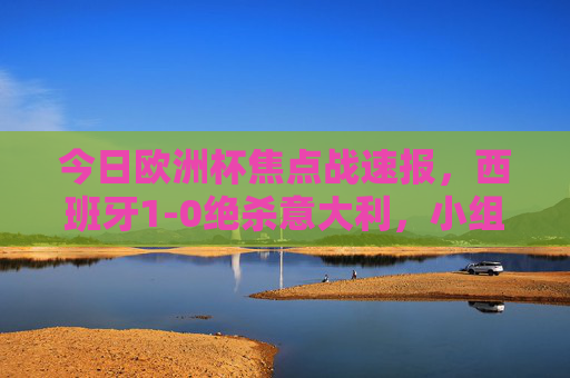 今日欧洲杯焦点战速报，西班牙1-0绝杀意大利，小组出线形势明朗