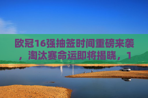 欧冠16强抽签时间重磅来袭,淘汰赛命运即将揭晓,12月18日见证豪门对决,欧冠16强抽签12月18日重磅来袭,淘汰赛豪门命运揭晓 欧冠16强抽签时间重磅来袭,淘汰赛命运即将揭晓,12月18日见证豪门对决,欧冠16强抽签12月18日重磅来袭,淘汰赛豪门命运揭晓