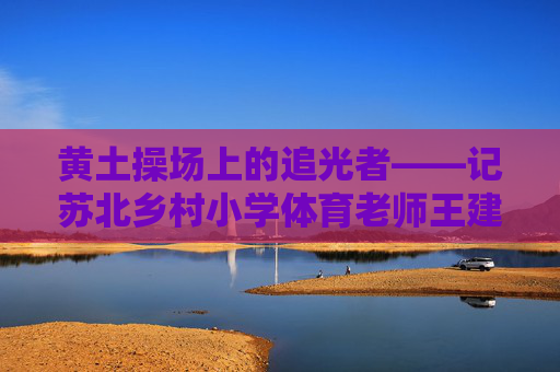 黄土操场上的追光者——记苏北乡村小学体育老师王建国,黄土操场上的追光者——记苏北乡村小学体育老师王建国 黄土操场上的追光者——记苏北乡村小学体育老师王建国,黄土操场上的追光者——记苏北乡村小学体育老师王建国