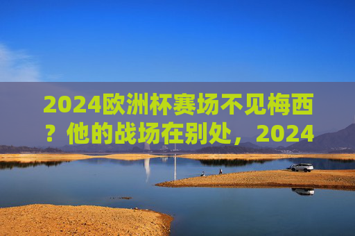 2024欧洲杯赛场不见梅西?他的战场在别处,2024欧洲杯不见梅西,他的战场在别处 2024欧洲杯赛场不见梅西?他的战场在别处,2024欧洲杯不见梅西,他的战场在别处