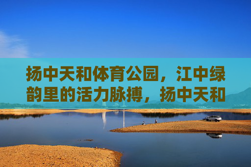 扬中天和体育公园，江中绿韵里的活力脉搏，扬中天和体育公园，江中绿韵里的活力脉动
