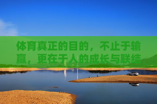 体育真正的目的，不止于输赢，更在于人的成长与联结，体育，不止输赢，更在成长与联结