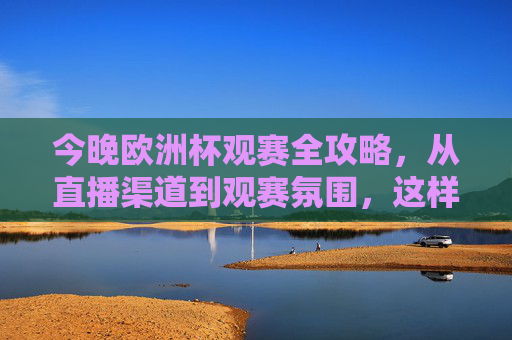 今晚欧洲杯观赛全攻略，从直播渠道到观赛氛围，这样看球才过瘾！欧洲杯观赛全攻略，从直播到氛围，解锁过瘾看球体验！